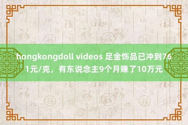 hongkongdoll videos 足金饰品已冲到761元/克，有东说念主9个月赚了10万元