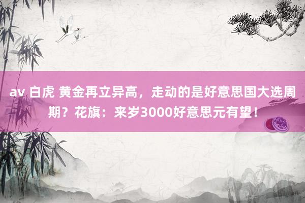 av 白虎 黄金再立异高，走动的是好意思国大选周期？花旗：来岁3000好意思元有望！