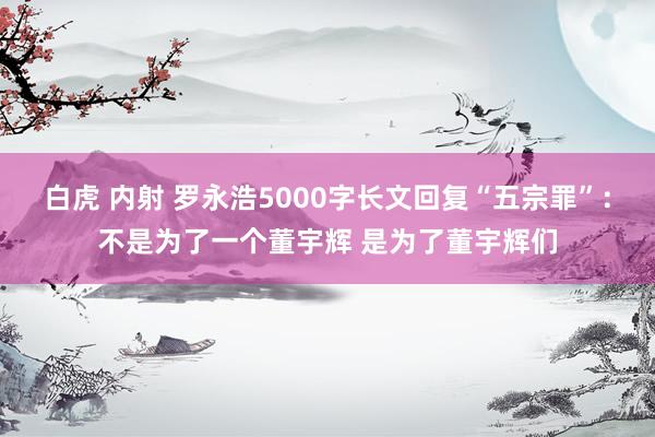 白虎 内射 罗永浩5000字长文回复“五宗罪”：不是为了一个董宇辉 是为了董宇辉们