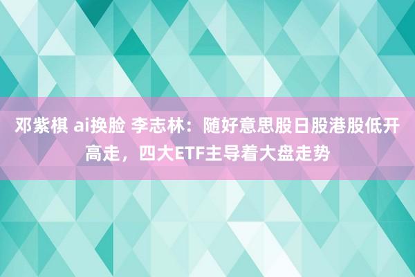 邓紫棋 ai换脸 李志林：随好意思股日股港股低开高走，四大ETF主导着大盘走势