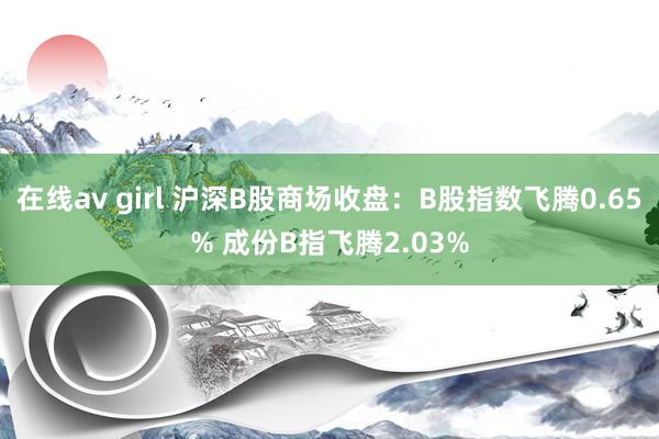 在线av girl 沪深B股商场收盘：B股指数飞腾0.65% 成份B指飞腾2.03%