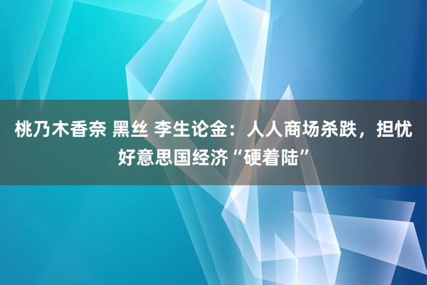 桃乃木香奈 黑丝 李生论金：人人商场杀跌，担忧好意思国经济“硬着陆”