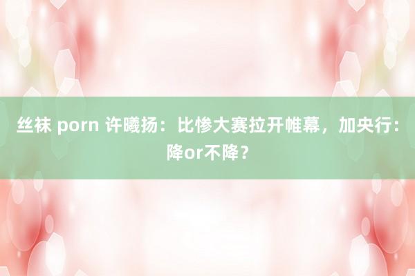 丝袜 porn 许曦扬：比惨大赛拉开帷幕，加央行：降or不降？