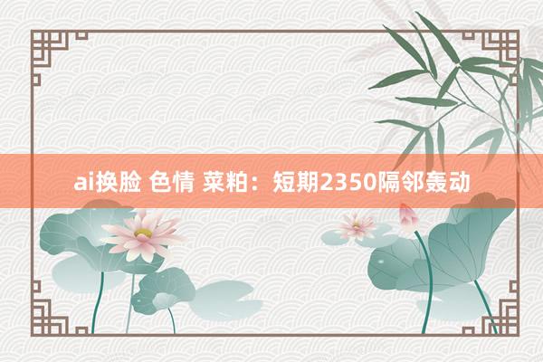 ai换脸 色情 菜粕：短期2350隔邻轰动