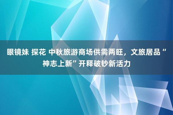 眼镜妹 探花 中秋旅游商场供需两旺，文旅居品“神志上新”开释破钞新活力