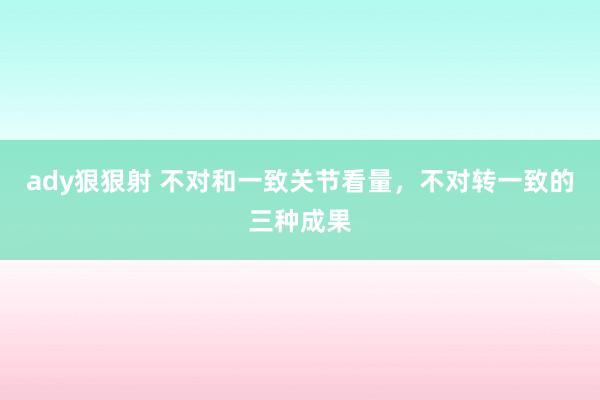 ady狠狠射 不对和一致关节看量，不对转一致的三种成果