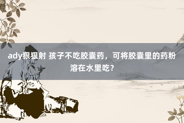 ady狠狠射 孩子不吃胶囊药，可将胶囊里的药粉溶在水里吃？