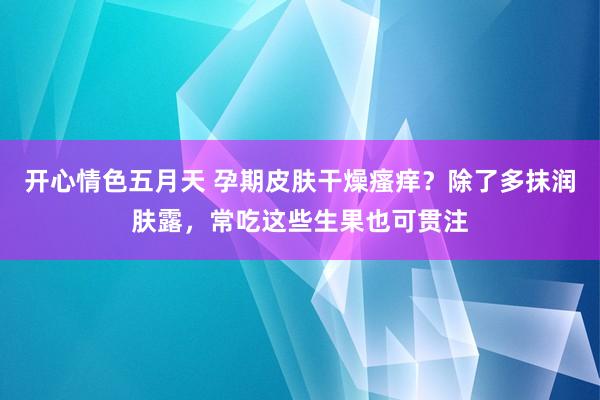 开心情色五月天 孕期皮肤干燥瘙痒？除了多抹润肤露，常吃这些生果也可贯注