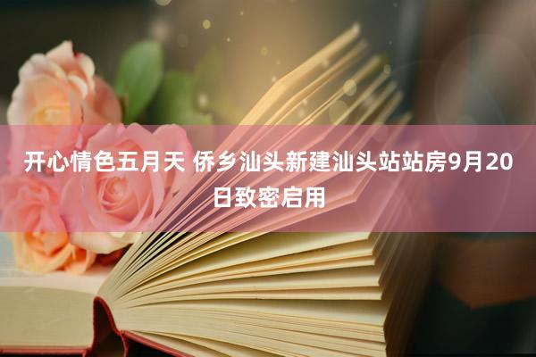 开心情色五月天 侨乡汕头新建汕头站站房9月20日致密启用