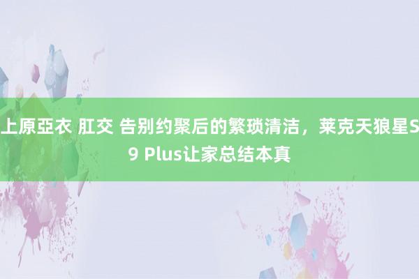 上原亞衣 肛交 告别约聚后的繁琐清洁，莱克天狼星S9 Plus让家总结本真