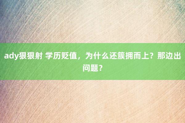 ady狠狠射 学历贬值，为什么还簇拥而上？那边出问题？