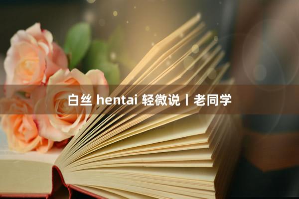 白丝 hentai 轻微说丨老同学