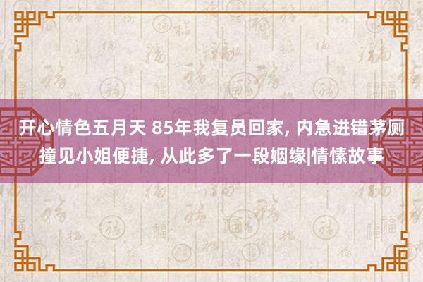 开心情色五月天 85年我复员回家， 内急进错茅厕撞见小姐便捷， 从此多了一段姻缘|情愫故事