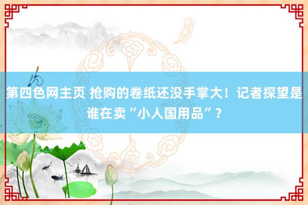 第四色网主页 抢购的卷纸还没手掌大！记者探望是谁在卖“小人国用品”？