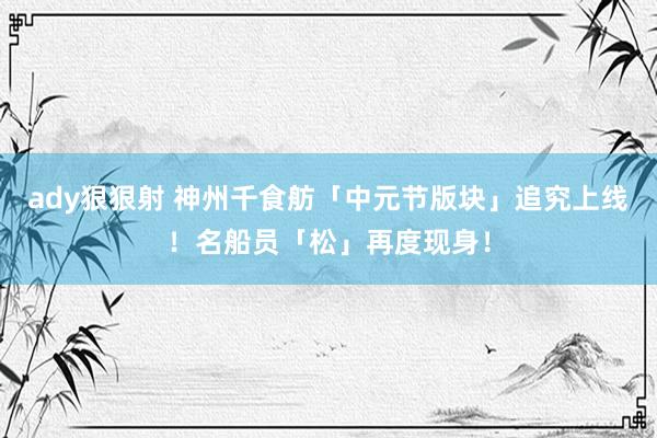 ady狠狠射 神州千食舫「中元节版块」追究上线！名船员「松」再度现身！