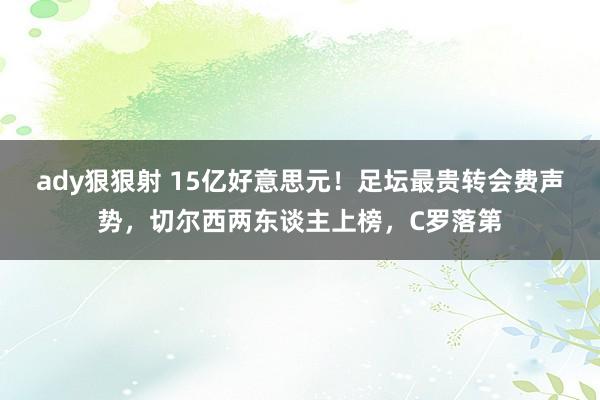 ady狠狠射 15亿好意思元！足坛最贵转会费声势，切尔西两东谈主上榜，C罗落第