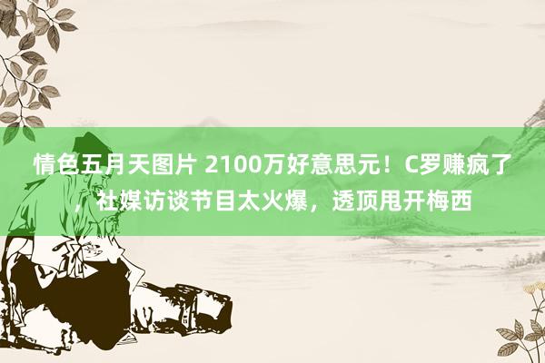 情色五月天图片 2100万好意思元！C罗赚疯了，社媒访谈节目太火爆，透顶甩开梅西