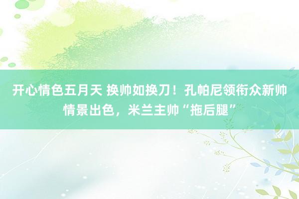 开心情色五月天 换帅如换刀！孔帕尼领衔众新帅情景出色，米兰主帅“拖后腿”