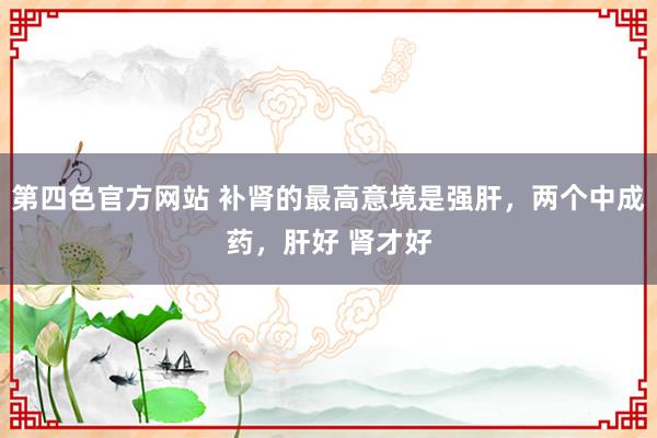 第四色官方网站 补肾的最高意境是强肝，两个中成药，肝好 肾才好