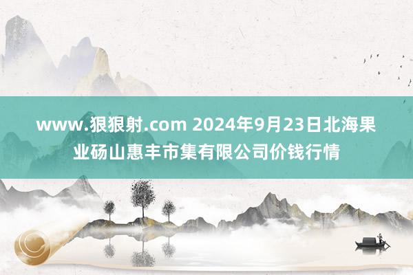 www.狠狠射.com 2024年9月23日北海果业砀山惠丰市集有限公司价钱行情