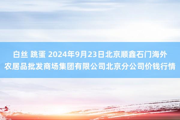 白丝 跳蛋 2024年9月23日北京顺鑫石门海外农居品批发商场集团有限公司北京分公司价钱行情