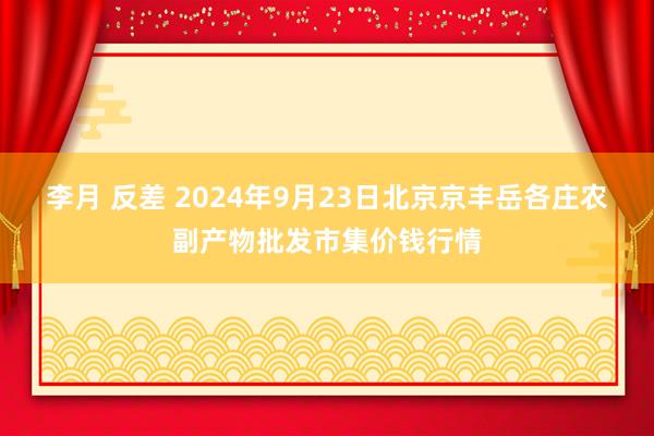 李月 反差 2024年9月23日北京京丰岳各庄农副产物批发市集价钱行情