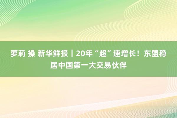 萝莉 操 新华鲜报｜20年“超”速增长！东盟稳居中国第一大交易伙伴