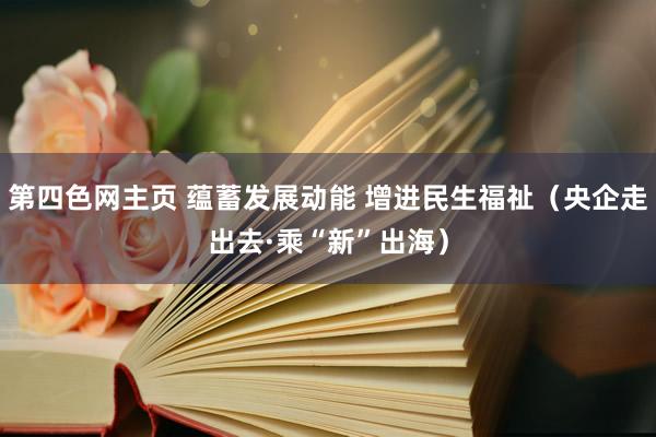 第四色网主页 蕴蓄发展动能 增进民生福祉（央企走出去·乘“新”出海）