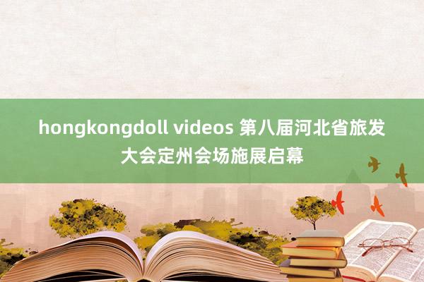 hongkongdoll videos 第八届河北省旅发大会定州会场施展启幕