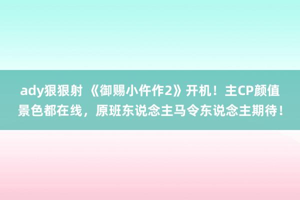 ady狠狠射 《御赐小仵作2》开机！主CP颜值景色都在线，原班东说念主马令东说念主期待！