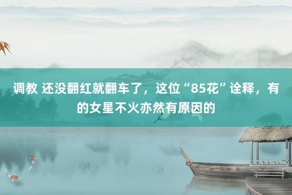 调教 还没翻红就翻车了，这位“85花”诠释，有的女星不火亦然有原因的