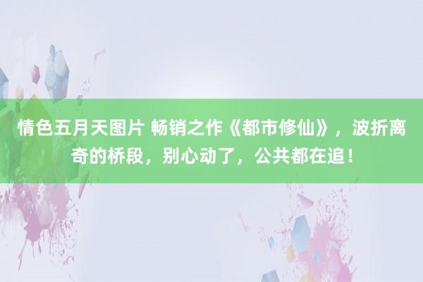 情色五月天图片 畅销之作《都市修仙》，波折离奇的桥段，别心动了，公共都在追！