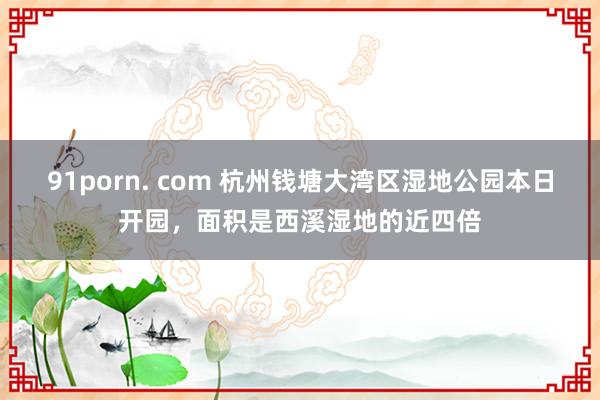 91porn. com 杭州钱塘大湾区湿地公园本日开园，面积是西溪湿地的近四倍