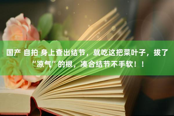 国产 自拍 身上查出结节，就吃这把菜叶子，拔了“凉气”的根，凑合结节不手软！！