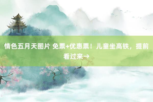 情色五月天图片 免票+优惠票！儿童坐高铁，提前看过来→