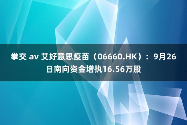 拳交 av 艾好意思疫苗（06660.HK）：9月26日南向资金增执16.56万股