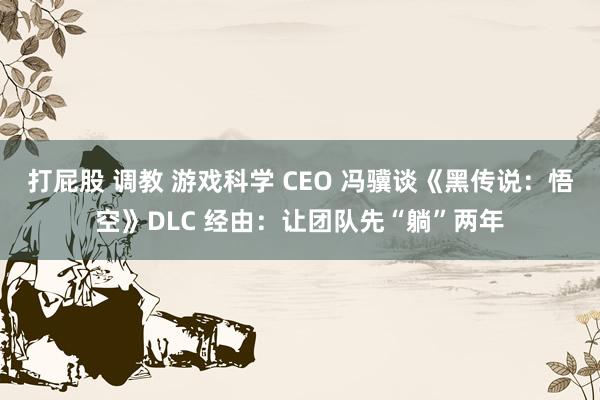 打屁股 调教 游戏科学 CEO 冯骥谈《黑传说：悟空》DLC 经由：让团队先“躺”两年