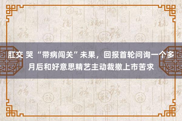 肛交 哭 “带病闯关”未果，回报首轮问询一个多月后和好意思精艺主动裁撤上市苦求