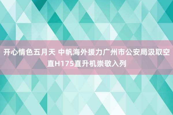 开心情色五月天 中帆海外援力广州市公安局汲取空直H175直升机崇敬入列