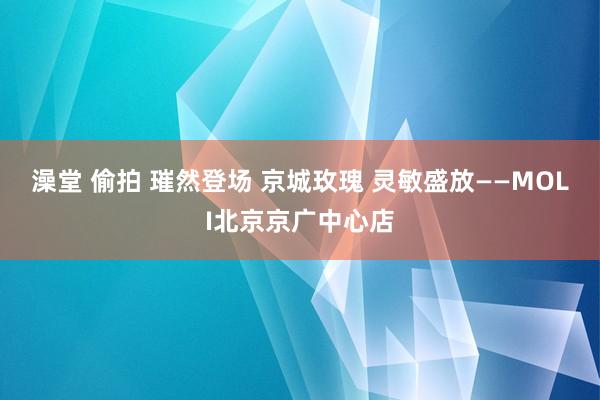 澡堂 偷拍 璀然登场 京城玫瑰 灵敏盛放——MOLI北京京广中心店