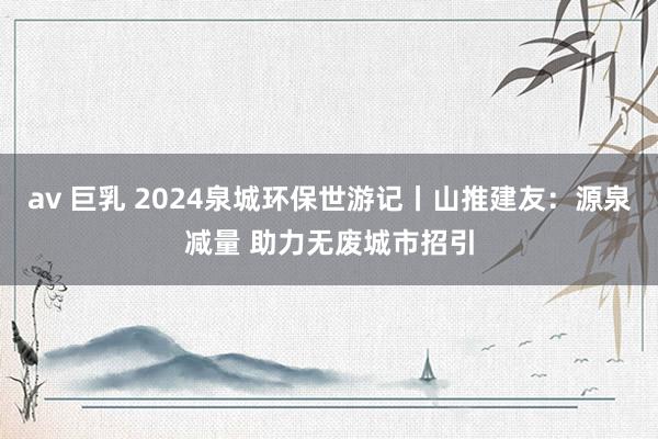 av 巨乳 2024泉城环保世游记丨山推建友：源泉减量 助力无废城市招引