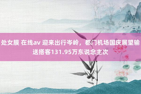 处女膜 在线av 迎来出行岑岭，都门机场国庆展望输送搭客131.95万东说念主次