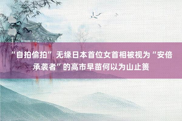 “自拍偷拍” 无缘日本首位女首相被视为“安倍承袭者”的高市早苗何以为山止篑