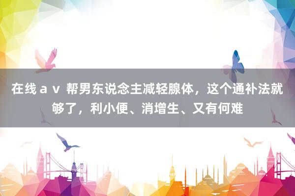 在线ａｖ 帮男东说念主减轻腺体，这个通补法就够了，利小便、消增生、又有何难