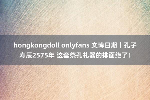 hongkongdoll onlyfans 文博日期丨孔子寿辰2575年 这套祭孔礼器的排面绝了！