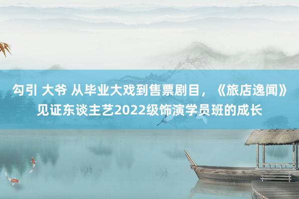 勾引 大爷 从毕业大戏到售票剧目，《旅店逸闻》见证东谈主艺2022级饰演学员班的成长