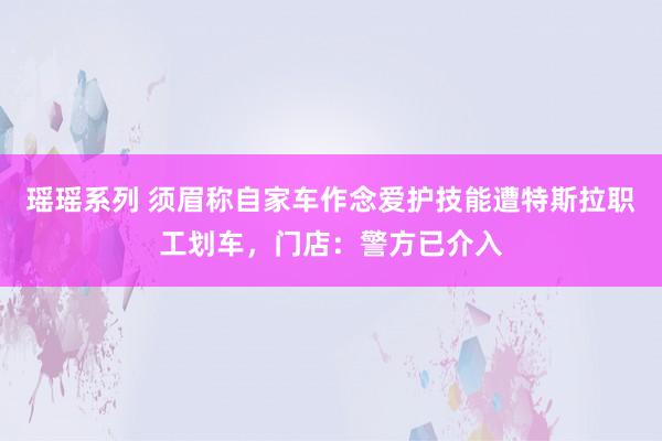 瑶瑶系列 须眉称自家车作念爱护技能遭特斯拉职工划车，门店：警方已介入