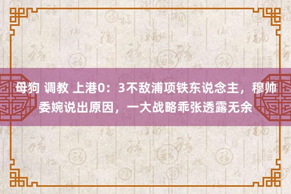 母狗 调教 上港0：3不敌浦项铁东说念主，穆帅委婉说出原因，一大战略乖张透露无余