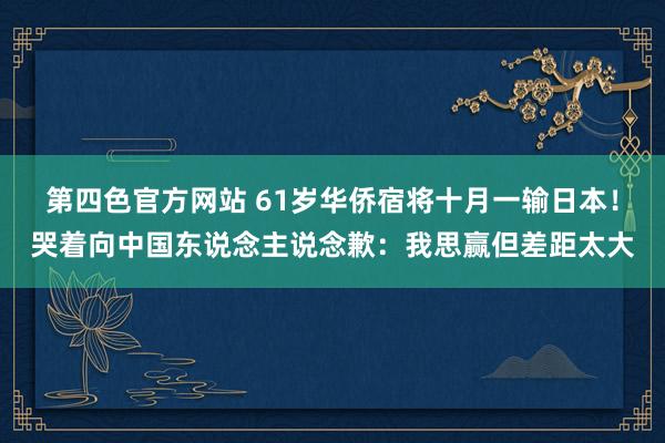 第四色官方网站 61岁华侨宿将十月一输日本！哭着向中国东说念主说念歉：我思赢但差距太大