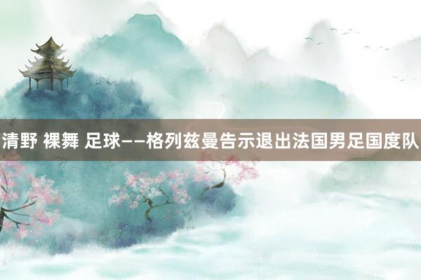 清野 裸舞 足球——格列兹曼告示退出法国男足国度队